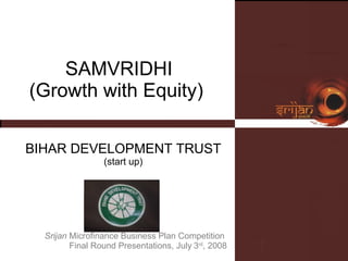 SAMVRIDHI (Growth with Equity)  BIHAR DEVELOPMENT TRUST (start up) Srijan  Microfinance Business Plan Competition  Final Round Presentations, July   3 rd , 2008 Please insert  your logo here 