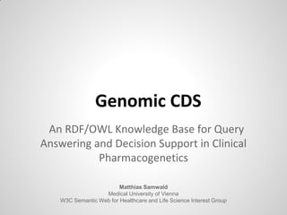 Genomic CDS
An RDF/OWL Knowledge Base for Query
Answering and Decision Support in Clinical
Pharmacogenetics
Matthias Samwald
Medical University of Vienna
W3C Semantic Web for Healthcare and Life Science Interest Group
 