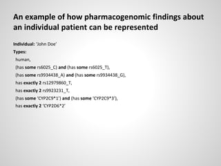 An example of how pharmacogenomic findings about
an individual patient can be represented
Individual: ‘John Doe’
Types:
human,
(has some rs6025_C) and (has some rs6025_T),
(has some rs9934438_A) and (has some rs9934438_G),
has exactly 2 rs12979860_T,
has exactly 2 rs9923231_T,
(has some ‘CYP2C9*1’) and (has some ‘CYP2C9*3’),
has exactly 2 ‘CYP2D6*2’
 