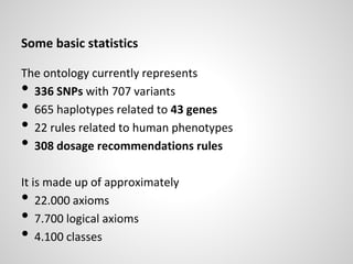 Some basic statistics
The ontology currently represents
• 336 SNPs with 707 variants
• 665 haplotypes related to 43 genes
• 22 rules related to human phenotypes
• 308 dosage recommendations rules
It is made up of approximately
• 22.000 axioms
• 7.700 logical axioms
• 4.100 classes
 