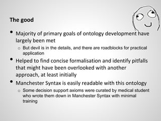 The good
• Majority of primary goals of ontology development have
largely been met
o But devil is in the details, and there are roadblocks for practical
application
• Helped to find concise formalisation and identify pitfalls
that might have been overlooked with another
approach, at least initially
• Manchester Syntax is easily readable with this ontology
o Some decision support axioms were curated by medical student
who wrote them down in Manchester Syntax with minimal
training
 