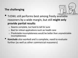 The challenging
• TrOWL still performs best among freely available
reasoners by a wide margin, but still might only
provide partial results
o Seems complete, but hard to tell for sure
o Bad for critical applications such as health care
o Predictable incompleteness would be better than unpredictable
incompleteness
• Konclude also worked and is complete, need to evaluate
further (as well as other commercial reasoners)
 