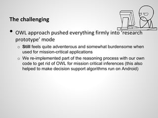 The challenging
• OWL approach pushed everything firmly into ‘research
prototype’ mode
o Still feels quite adventerous and somewhat burdensome when
used for mission-critical applications
o We re-implemented part of the reasoning process with our own
code to get rid of OWL for mission critical inferences (this also
helped to make decision support algorithms run on Android)
 