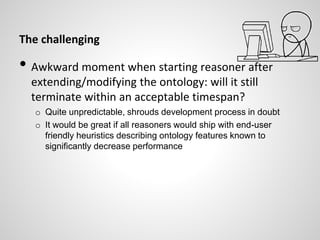 The challenging
• Awkward moment when starting reasoner after
extending/modifying the ontology: will it still
terminate within an acceptable timespan?
o Quite unpredictable, shrouds development process in doubt
o It would be great if all reasoners would ship with end-user
friendly heuristics describing ontology features known to
significantly decrease performance
 