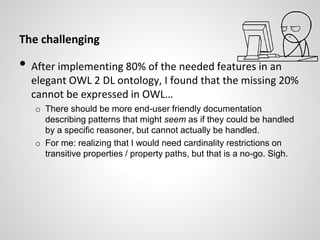 The challenging
• After implementing 80% of the needed features in an
elegant OWL 2 DL ontology, I found that the missing 20%
cannot be expressed in OWL…
o There should be more end-user friendly documentation
describing patterns that might seem as if they could be handled
by a specific reasoner, but cannot actually be handled.
o For me: realizing that I would need cardinality restrictions on
transitive properties / property paths, but that is a no-go. Sigh.
 