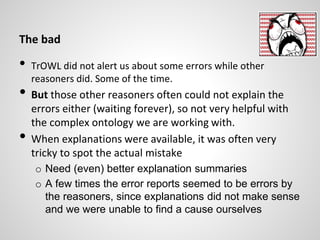 The bad
• TrOWL did not alert us about some errors while other
reasoners did. Some of the time.
• But those other reasoners often could not explain the
errors either (waiting forever), so not very helpful with
the complex ontology we are working with.
• When explanations were available, it was often very
tricky to spot the actual mistake
o Need (even) better explanation summaries
o A few times the error reports seemed to be errors by
the reasoners, since explanations did not make sense
and we were unable to find a cause ourselves
 