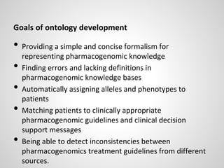 Goals of ontology development
• Providing a simple and concise formalism for
representing pharmacogenomic knowledge
• Finding errors and lacking definitions in
pharmacogenomic knowledge bases
• Automatically assigning alleles and phenotypes to
patients
• Matching patients to clinically appropriate
pharmacogenomic guidelines and clinical decision
support messages
• Being able to detect inconsistencies between
pharmacogenomics treatment guidelines from different
sources.
 