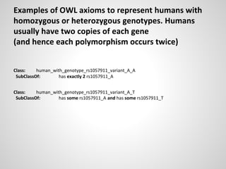 Examples of OWL axioms to represent humans with
homozygous or heterozygous genotypes. Humans
usually have two copies of each gene
(and hence each polymorphism occurs twice)
Class: human_with_genotype_rs1057911_variant_A_A
SubClassOf: has exactly 2 rs1057911_A
Class: human_with_genotype_rs1057911_variant_A_T
SubClassOf: has some rs1057911_A and has some rs1057911_T
 