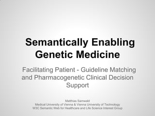 Semantically Enabling
Genetic Medicine
Facilitating Patient - Guideline Matching
and Pharmacogenetic Clinical Decision
Support
Matthias Samwald
Medical University of Vienna & Vienna University of Technology
W3C Semantic Web for Healthcare and Life Science Interest Group
 