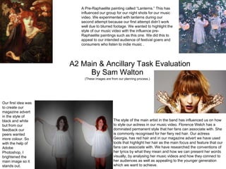 A2 Main & Ancillary Task Evaluation By Sam Walton (These images are from our planning process.) A Pre-Raphaelite painting called “Lanterns.” This has influenced our group for our night shots for our music video. We experimented with lanterns during our second attempt because our first attempt didn’t work well due to blurred footage. We wanted to highlight the style of our music video with the influence pre-Raphaelite paintings such as this one. We did this to appeal to our intended audience of festival goers and consumers who listen to indie music . The style of the main artist in the band has influenced us on how to style our actress in our music video. Florence Welch has a dominated permanent style that her fans can associate with. She is commonly recognised for her fiery red hair. Our actress Georgia, has red hair and in our magazine advert we have used tools that highlight her hair as the main focus and feature that our fans can associate with. We have researched the conventions of her lyrics by what they mean and how we can present her words visually, by analysing her music videos and how they connect to her audiences as well as appealing to the younger generation which we want to achieve.  Our first idea was to create our magazine advert in the style of black and white but from our feedback our peers wanted more colour. So with the help of Adobe Photoshop, I brightened the main image so it stands out. 