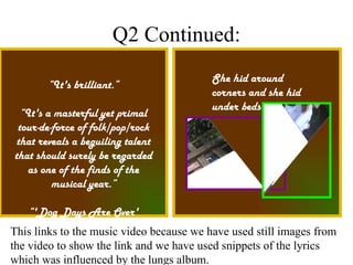 Q2 Continued: She hid around corners and she hid under beds “ It's brilliant.” “ It's a masterful yet primal tour-de-force of folk/pop/rock that reveals a beguiling talent that should surely be regarded as one of the finds of the musical year.” “ 'Dog Days Are Over' succeeds in capturing a powerfully 'live' studio sound” This links to the music video because we have used still images from the video to show the link and we have used snippets of the lyrics which was influenced by the lungs album. 