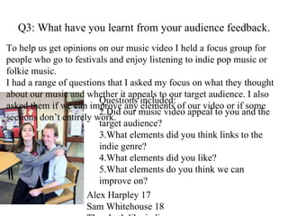 Q3: What have you learnt from your audience feedback. Alex Harpley 17 Sam Whitehouse 18 They both like indie music. To help us get opinions on our music video I held a focus group for people who go to festivals and enjoy listening to indie pop music or folkie music. I had a range of questions that I asked my focus on what they thought about our music and whether it appeals to our target audience. I also asked them if we can improve any elements of our video or if some sections don’t entirely work. Questions included: Did our music video appeal to you and the target audience? What elements did you think links to the indie genre? What elements did you like? What elements do you think we can improve on? 