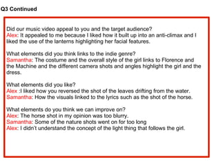 Q3 Continued Did our music video appeal to you and the target audience? Alex : It appealed to me because I liked how it built up into an anti-climax and I  liked the use of the lanterns highlighting her facial features.  What elements did you think links to the indie genre? Samantha : The costume and the overall style of the girl links to Florence and  the Machine and the different camera shots and angles highlight the girl and the  dress. What elements did you like? Alex  :I liked how you reversed the shot of the leaves drifting from the water. Samantha : How the visuals linked to the lyrics such as the shot of the horse. What elements do you think we can improve on? Alex : The horse shot in my opinion was too blurry. Samantha : Some of the nature shots went on for too long Alex : I didn’t understand the concept of the light thing that follows the girl. 