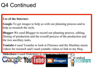 Q4 Continued Use of the Internet: Google -To get images to help us with our planning process and to help us research the style. Blogger -We used Blogger to record our planning process, editing, filming of production and the overall process of the production and the two ancillary tasks. Youtube -I used Youtube to look at Florence and the Machine music videos for research and I used youtube videos to link to my blog. Slideshare -I used Slideshare to upload my “Analysis of a Professional Product” presentation and my “evaluation” to embed into Blogger 