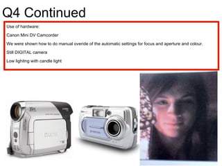 Q4 Continued Use of hardware: Canon Mini DV Camcorder  We were shown how to do manual overide of the automatic settings for focus and aperture and colour.  Still DIGITAL camera Low lighitng with candle light 