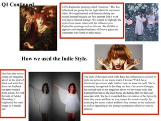 How we used the Indie Style. Q1 Continued A Pre-Raphaelite painting called “Lanterns.” This has influenced our group for our night shots for our music video. We experimented with lanterns during our second attempt because our first attempt didn’t work well due to blurred footage. We wanted to highlight the style of our music video with the influence pre-Raphaelite paintings such as this one. We did this to appeal to our intended audience of festival goers and consumers who listen to indie music . The style of the main artist in the band has influenced us on how to style our actress in our music video. Florence Welch has a dominated permanent style that her fans can associate with. She is commonly recognised for her fiery red hair. Our actress Georgia, has red hair and in our magazine advert we have used tools that highlight her hair as the main focus and feature that our fans can associate with. We have researched the conventions of her lyrics by what they mean and how we can present her words visually, by analysing her music videos and how they connect to her audiences as well as appealing to the younger generation which we want to achieve.  Our first idea was to create our magazine advert in the style of black and white but from our feedback our peers wanted more colour. So with the help of Adobe Photoshop, I brightened the main image so it stands out. 