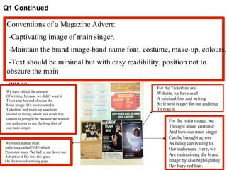 Q1 Continued Conventions of a Magazine Advert: -Captivating image of main singer.  -Maintain the brand image-band name font, costume, make-up, colours. -Text should be minimal but with easy readibility, position not to obscure the main  image. For the main image, we  Thought about costume  And how our main singer Can be brought across As being captivating to Our audiences. Here, we Are maintaining the brand Image by also highlighting Her fiery red hair. We have edited the amount Of writing, because we didn't want it  To swamp her and obscure the  Main image. We have created a  Ticketline and made up a website instead of listing where and when this  concert is going to be because we wanted  our audiences to see the long shot of  our main singer. For the Ticketline and Website, we have used A minimal font and writing Style so it is easy for our audience To read it. We found a page in an  Indie mag called NME which Promotes tours. We had to cut down our Advert so it fits into the space On the tour advertising page. 