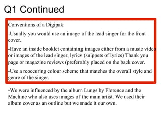 Q1 Continued Conventions of a Digipak: -Usually you would use an image of the lead singer for the front cover. -Have an inside booklet containing images either from a music video or images of the lead singer, lyrics (snippets of lyrics) Thank you page or magazine reviews (preferably placed on the back cover.  -Use a reoccuring colour scheme that matches the overall style and genre of the singer.  -We were influenced by the album Lungs by Florence and the Machine who also uses images of the main artist. We used their album cover as an outline but we made it our own.  