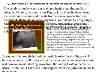 Q2: How effective is the combination of your main product and ancillary texts? Florence and the Machine Dog days are over Run fast for your mother run fast for your father. The combination between our main production and the ancillary tasks, is effective, because in our Digipack we thought about using the locations of nature and forests from our main production and incorporate them into our ancillary tasks. We did this by designing a background for our Digipack by using colours such as green and browns to link to the concept of the artist and what genre this music video belongs to.  During our first rough draft of the inside booklet for the Digipack, I have incorporated still images from the main production to show a link and how we are not drifting away from the concept with our creative ideas. In addition, I have also used snippets from the lyrics that relate to the pictures.  We made our  background as a collage of images overlapping each other to bring across our genre. It worked well because we had images of bird cages, scores of music and other images that don’t mean anything symbolic or don’t work well together. Over the top of this creative collage, Emily had the responsibility of writing snippets of the lyrics to go on top of the background. Our writing style changed throughout the whole process but we wanted a fixed style that our audience that associate the artist with and it is  a reoccurring brand image. 