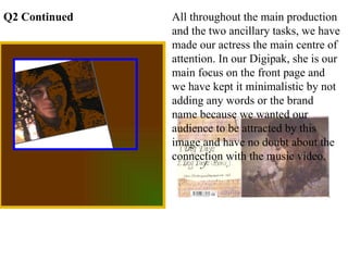 All throughout the main production and the two ancillary tasks, we have made our actress the main centre of attention. In our Digipak, she is our main focus on the front page and we have kept it minimalistic by not adding any words or the brand name because we wanted our audience to be attracted by this image and have no doubt about the connection with the music video. Q2 Continued 