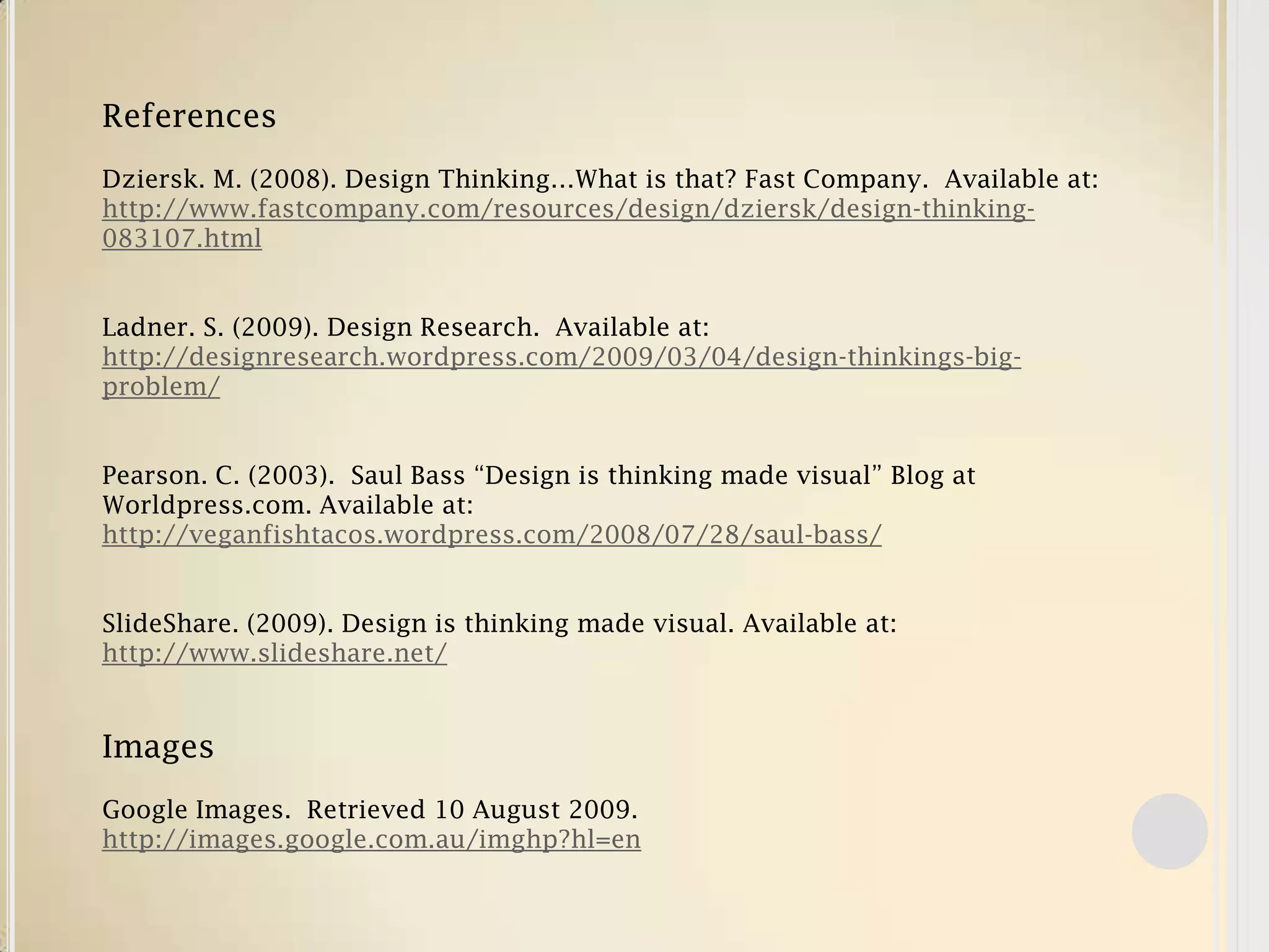ReferencesDziersk. M. (2008). Design Thinking…What is that? Fast Company. Available at: http://www.fastcompany.com/resources/design/dziersk/design-thinking-083107.htmlLadner. S. (2009). Design Research. Available at: http://designresearch.wordpress.com/2009/03/04/design-thinkings-big-problem/Pearson. C. (2003). Saul Bass “Design is thinking made visual” Blog at Worldpress.com. Available at: http://veganfishtacos.wordpress.com/2008/07/28/saul-bass/SlideShare. (2009). Design is thinking made visual. Available at: http://www.slideshare.net/ImagesGoogle Images. Retrieved 10 August 2009. http://images.google.com.au/imghp?hl=en