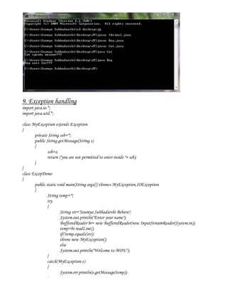 9. Exception handling
import java.io.*;
import java.util.*;

class MyException extends Exception
{
       private String ssb="";
       public String getMessage(String s)
       {
               ssb=s;
               return ("you are not permitted to enter inside "+ ssb);
       }
}
class ExcepDemo
{
       public static void main(String args[]) throws MyException,IOException
       {
               String temp="";
               try
               {
                       String str="Soumya Subhadarshi Behera";
                       System.out.println("Enter your name");
                       BufferedReader br= new BufferedReader(new InputStreamReader(System.in));
                       temp=br.readLine();
                       if(!temp.equals(str))
                       throw new MyException();
                       else
                       System.out.println("Welcome to MDU");
               }
               catch(MyException e)
               {
                       System.err.println(e.getMessage(temp));
               }
 