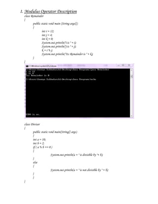 1. Modulus Operator Description
  class Remainder
  {
         public static void main (String args[])
         {
                 int i = 12;
                 int j = 4;
                 int k = 0;
                 System.out.println("i is " + i);
                 System.out.println("j is " + j);
                 k = i % j;
                 System.out.println("Its Remainder is " + k);
         }
  }




  class Divisor
  {
         public static void main(String[] args)
         {
         int a = 10;
         int b = 2;
         if ( a % b == 0 )
         {
                        System.out.println(a + " is divisible by "+ b);
         }
         else
         {
                        System.out.println(a + " is not divisible by " + b);
         }
         }
  }
 