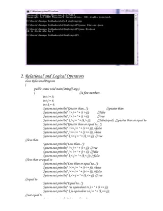 2. Relational and Logical Operators
  class RelationalProgram
  {
          public static void main(String[] args)
          {                                      //a few numbers
                  int i = 3;
                  int j = 4;
                  int k = 4;
                  System.out.println("Greater than...");                   //greater than
                  System.out.println(" i > j = " + (i > j));       //false
                  System.out.println(" j > i = " + (j > i));       //true
                  System.out.println(" k > j = " + (k > j));       //false(equal) //greater than or equal to
                  System.out.println("Greater than or equal to...");
                  System.out.println(" i >= j = " + (i >= j)); //false
                  System.out.println(" j >= i = " + (j >= i)); //true
                  System.out.println(" k >= j = " + (k >= j)); //true
  //less than
                  System.out.println("Less than...");
                  System.out.println(" i < j = " + (i < j)); //true
                  System.out.println(" j < i = " + (j < i)); //false
                  System.out.println(" k < j = " + (k < j)); //false
  //less than or equal to
                  System.out.println("Less than or equal to...");
                  System.out.println(" i <= j = " + (i <= j)); //true
                  System.out.println(" j <= i = " + (j <= i)); //false
                  System.out.println(" k <= j = " + (k <= j)); //true
  //equal to
                  System.out.println("Equal to...");
                  System.out.println(" i is equivalent to j = " + (i == j));
                  System.out.println(" k is equivalent to j = " + (k == j));
  //not equal to
                  System.out.println("Not equal to...");
 