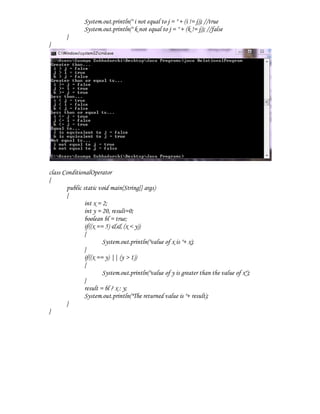 System.out.println(" i not equal to j = " + (i != j)); //true
               System.out.println(" k not equal to j = " + (k != j)); //false
       }
}




class ConditionalOperator
{
       public static void main(String[] args)
       {
               int x = 2;
               int y = 20, result=0;
               boolean bl = true;
               if((x == 5) && (x < y))
               {
                       System.out.println("value of x is "+ x);
               }
               if((x == y) || (y > 1))
               {
                       System.out.println("value of y is greater than the value of x");
               }
               result = bl ? x : y;
               System.out.println("The returned value is "+ result);
       }
}
 