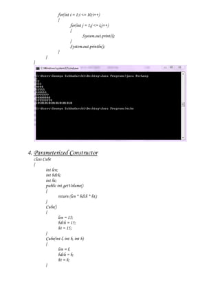 for(int i = 1;i <= 10;i++)
                 {
                         for(int j = 1;j <= i;j++)
                         {
                                  System.out.print(i);
                         }
                         System.out.println();
                 }
         }
  }




4. Parameterized Constructor
  class Cube
  {
         int len;
         int bdth;
         int ht;
         public int getVolume()
         {
                  return (len * bdth * ht);
         }
         Cube()
         {
                  len = 15;
                  bdth = 15;
                  ht = 15;
         }
         Cube(int l, int b, int h)
         {
                  len = l;
                  bdth = b;
                  ht = h;
         }
 