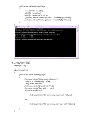public static void main(String[] args)
         {
                 Cube cubeObj1, cubeObj2;
                 cubeObj1 = new Cube();
                 cubeObj2 = new Cube(10, 20, 30);
                 System.out.println("Volume of Cube is : " + cubeObj1.getVolume());
                 System.out.println("Volume of Cube is : " + cubeObj2.getVolume());
         }
  }




5. String Methods
  import java.lang.*;

  class StrStartWith
  {
          public static void main(String[] args)
          {
                  System.out.println("String start with example!");
                  String str = "Welcome to my Coding!!!";
                  String start = "Welcome";
                  System.out.println("Given String : " + str);
                  System.out.println("Start with : " + start);
                  if (str.startsWith(start))
                  {
                           System.out.println("The given string is start with Welcome");
                  }
                  else
                  {
                           System.out.println("The given string is not start with Welcome");
                  }
          }
  }
 