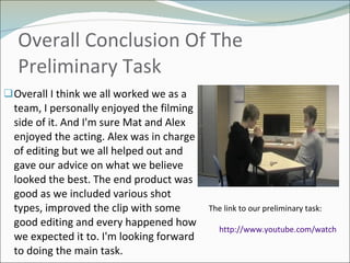 Overall Conclusion Of The Preliminary Task Overall I think we all worked we as a team, I personally enjoyed the filming side of it. And I'm sure Mat and Alex enjoyed the acting. Alex was in charge of editing but we all helped out and gave our advice on what we believe looked the best. The end product was good as we included various shot types, improved the clip with some good editing and every happened how we expected it to. I'm looking forward to doing the main task. The link to our preliminary task: http://www.youtube.com/watch?v=TnA6mRdb-jI   