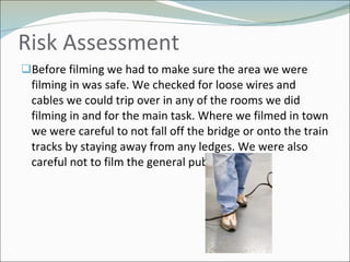 Risk Assessment  Before filming we had to make sure the area we were filming in was safe. We checked for loose wires and cables we could trip over in any of the rooms we did filming in and for the main task. Where we filmed in town we were careful to not fall off the bridge or onto the train tracks by staying away from any ledges. We were also careful not to film the general public. 