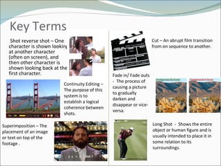 Key Terms  Shot reverse shot – One character is shown looking at another character (often on screen), and then other character is shown looking back at the first character.  Cut – An abrupt film transition from on sequence to another .  Continuity Editing – The purpose of this system is to establish a logical coherence between shots.  Fade in/ Fade outs -  The process of causing a picture to gradually darken and disappear or vice-versa. Superimposition – The placement of an image or text on top of the footage . Long Shot  -  S hows the entire object or human figure and is usually intended to place it in some relation to its surroundings .  