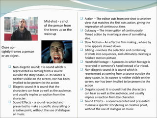 Mid-shot -  a shot of the person from the knees up or the waist up  Close up -  tightly frames a person or an object .  Action – The editor cuts from one shot to another view that matches the first sots action, giving the impression of continuous time.  Cutaway – The interruption of continuously filmed action by inserting a view of something else.  Slow Motion – An effect in film making , where by time appears slowed down. Editing -  involves the selection and combining of shots into sequences, and ultimately creating a finished motion picture  Handheld footage – A process in which footage is recorded in someone's hand instead of a tripod. Non-diegetic sound: It is sound which is represented as coming from a source outside the story space, ie. its source is neither visible on the screen, nor has been implied to be present in the action  Diegetic sound: It is sound that the characters can hear as well as the audience, and usually implies a reaction from the character. Sound Effects -  a sound recorded and presented to make a specific storytelling or creative point, without the use of dialogue or music. Non-diegetic sound: It is sound which is represented as coming from a source outside the story space, ie. its source is neither visible on the screen, nor has been implied to be present in the action  Diegetic sound: It is sound that the characters can hear as well as the audience, and usually implies a reaction from the character. Sound Effects -  a sound recorded and presented to make a specific storytelling or creative point, without the use of dialogue or music. 