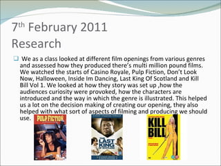 7 th  February 2011 Research We as a class looked at different film openings from various genres and assessed how they produced there’s multi million pound films. We watched the starts of Casino Royale, Pulp Fiction, Don’t Look Now, Halloween, Inside Im Dancing, Last King Of Scotland and Kill Bill Vol 1. We looked at how they story was set up ,how the audiences curiosity were provoked, how the characters are introduced and the way in which the genre is illustrated. This helped us a lot on the decision making of creating our opening, they also helped with what sort of aspects of filming and producing we should use.  
