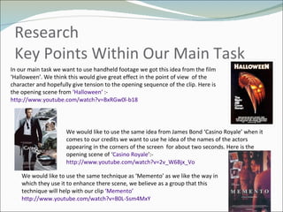 Research Key Points Within Our Main Task  In our main task we want to use handheld footage we got this idea from the film ‘Halloween’. We think this would give great effect in the point of view  of the character and hopefully give tension to the opening sequence of the clip. Here is the opening scene from  ‘Halloween’  :- http://www.youtube.com/watch?v=BxRGw0l-b18 We would like to use the same idea from James Bond ‘Casino Royale’ when it comes to our credits we want to use he idea of the names of the actors appearing in the corners of the screen  for about two seconds. Here is the opening scene of ‘ Casino Royale ’:-  http://www.youtube.com/watch?v=2v_W6Bjx_Vo We would like to use the same technique as ‘Memento’ as we like the way in which they use it to enhance there scene, we believe as a group that this technique will help with our clip  ‘Memento’   http://www.youtube.com/watch?v=B0L-Ssm4MxY 
