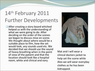 14 th  February 2011 Further Developments  After creating a story board whiched helped us with the understanding of what we were going to do. After deciding on the order of the scenes we began to discuss mise en scene. We thought about where would be a suitable place to film, how the set would look, any sounds used etc. We decided that we should use the sound of heavy breathing when in the point of view of the patient and that the location should look like a hospital room, white and clinical and eary.  Mat and I will wear a clinical doctors jacket to help set the scene while Alex we will wear everyday clothes as he has been kidnapped. 