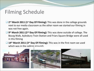Filming Schedule  2 nd  March 2011 (1 st  Day Of Filming):  This was done in the college grounds next to our media classroom as the other room we started our filming in was not free again. 9 th  March 2011 (2 nd  Day Of Filming):  This was done outside of college. The Bourg Walk, Aylesbury Train Station and Friars Square Bridge were all used in this filming 14 th  March 2011 (3 rd  Day Of Filming):  This was in the first room we used which was in the college grounds.  