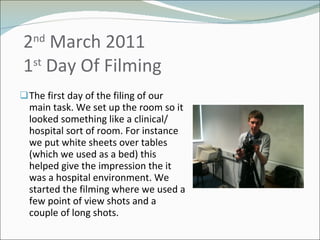   2 nd  March 2011  1 st  Day Of Filming The first day of the filing of our main task. We set up the room so it looked something like a clinical/ hospital sort of room. For instance we put white sheets over tables (which we used as a bed) this helped give the impression the it was a hospital environment. We started the filming where we used a few point of view shots and a couple of long shots.  