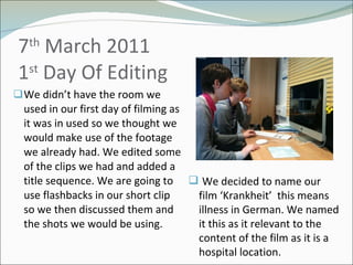 7 th  March 2011  1 st  Day Of Editing We didn’t have the room we used in our first day of filming as it was in used so we thought we would make use of the footage we already had. We edited some of the clips we had and added a title sequence. We are going to use flashbacks in our short clip so we then discussed them and the shots we would be using.  We decided to name our film ‘Krankheit’  this means illness in German. We named it this as it relevant to the content of the film as it is a hospital location. 