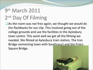 9 th  March 2011 2 nd  Day Of Filming As the room was not free again, we thought we would do the flashbacks for our clip. This involved going out of the college grounds and use the facilities in the Aylesbury town centre. This went well we got all the filming we needed. We filmed at Aylesbury train station, The Iron Bridge connecting town with Southcourt and the Friars Square Bridge. 
