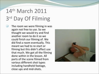 14 th  March 2011 3 rd  Day Of Filming  The room we were filming in was again not free to use. So we thought we would try and find another room to do it so we could finish our filming of. We did find a room eventually. This meant we had to re-start or filming but this didn’t affect use that much. We got all the filming done within in the lesson. All parts of the scene filmed from various different shot types including handheld footage, close ups and mid-shots . 