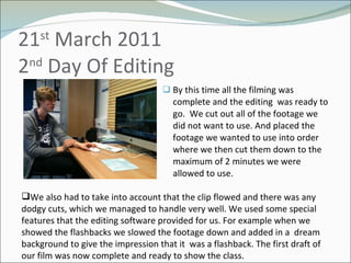 21 st  March 2011 2 nd  Day Of Editing  By this time all the filming was complete and the editing  was ready to go.  We cut out all of the footage we did not want to use. And placed the footage we wanted to use into order where we then cut them down to the maximum of 2 minutes we were allowed to use.  We also had to take into account that the clip flowed and there was any dodgy cuts, which we managed to handle very well. We used some special features that the editing software provided for us. For example when we showed the flashbacks we slowed the footage down and added in a  dream background to give the impression that it  was a flashback. The first draft of our film was now complete and ready to show the class. 