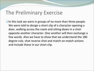 The Preliminary Exercise  In this task we were in groups of no more than three people. We were told to design a short clip of a character opening a door, walking across the room and sitting down in a chair opposite another character. One another will then exchange a few words. Also we have to show that we understand the 180 degree rule, shot reverse shot and match on match actions and include these in our short clip.  