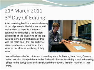21 st  March 2011 3 rd  Day Of Editing  After receiving feedback from a showing of our clip. We decided that we would make a few changes to it this was optional. We included a Production Label Logo at the beginning of the clip. We also edited are flashbacks as this was the main point that are audience discovered needed work on as they were as not clear as we thought they were.  We added sound effects into each one they were Ambience, Heartbeat, Cave and Wind. We also changed the way the flashbacks looked by adding a white dreaming effect to the background and also slowed them down a little bit more than they were. 