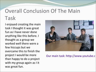 Overall Conclusion Of The Main Task Our main task: http://www.youtube.com/watch?v=yyzBidARaEU   I enjoyed creating the main task I thought it was great fun as I have never done anything like this before. I thought as a group we worked well there were a few hiccups but we overcame this to finish the project I would be more than happy to do a project with my group again as I it was great fun.  