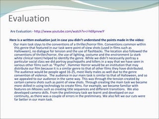 Evaluation  Are Evaluation:-  http://www.youtube.com/watch?v=J-h6XpnvwiY   Here is a written evaluation just in case you didn’t understand the points made in the video: Our main task stays to the conventions of a thriller/horror film. Conventions common within this genre that featured in our task were point of view shots (used in films such as Halloween), no dialogue for tension and the use of flashbacks. The location also followed the conventions of thriller/horror, the use of lighting, costume and the environment (a stark white clinical room) helped to identify the genre. While we didn’t necessarily portray a particular social class we did portray psychopaths and killers in a way that we have seen in various other films such as “Psycho”. Hammer Horror would be an institution that may distribute our film because it is a similar genre to that of other films they have distributed. The audience would be people aged 16-25, most likely males as well due to the genre convention of violence.  The audience in our main task is similar to that of Halloween, and so we appealed to our audience in the same way. This was through the tension created by certain camera shots such as point of view shots. Through creating the main task we became more skilled in using technology to create films. For example, we became familiar with features on iMovies such as creating title sequences and different transitions.  We also developed camera skills. From the preliminary task we learnt and developed on our continuity, as there was a couple of errors in the preliminary. We also felt we our cuts were far better in our main task. 