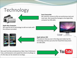 Technology  Sony Camcorder  We used this camera to film are preliminary task and main task. We moved the footage to the Apple Mac computer by USB cable.  Apple Mac Computer We used this bit of technology to edit are tasks with the software provided .  Apple Iphone 3GS  The pictures that you see in this blog were taken by this technology and then put onto the PowerPoint document via USB cable.  We used YouTube and placed our Main Task, Preliminary Task, and Evaluation and copied the Links to my Blogs so it’s the clips can be viewed via my blogs. 
