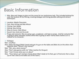 Basic Information Mat, Alex and I began to plan out the scene for our preliminary task. This included picking the cast, the location of the filming, creating dialogue and listing possible editing and camera techniques.  Location: Media Classroom  Cast: Alex Girling and Mat Allison Filming: Sam Webb Editing: Alex Girling Mise en Scene: Mat Allison  Sound: Gun shots (at the end) Props and costume: We are using a gun, sunglasses  and tape as props . And for costume Mat is going to wear everyday clothes while Alex is going to wear mainly black clothes as it is related to his character.  Dialogue:  Mat : (muffles)  Alex: (takes the bag of Mat’s head and puts his gun on the table and (Mat sits on the other chair opposite Alex) “Where’s the money?” Mat: “Wh, wha, what money?” Alex: “Don’t play games with me” (Alex reaches for the gun) Mat: “I don’t know what your on about” Alex:  “Your time is up” (camera moves down Mat’s body to his feet, gun is fired and, then a close up on mat’s feet as he walks out of the room ) 